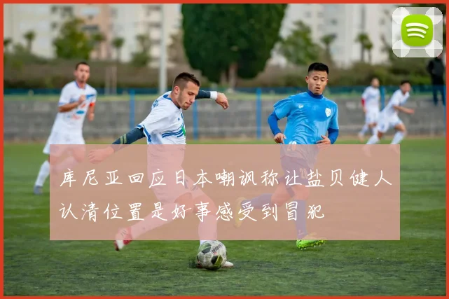 库尼亚回应日本嘲讽称让盐贝健人认清位置是好事感受到冒犯