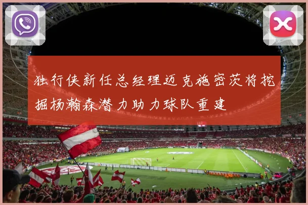 独行侠新任总经理迈克施密茨将挖掘杨瀚森潜力助力球队重建