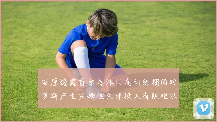 苗原透露首尔与津门虎训练期间对罗斯产生兴趣但天津投入有限难以引进
