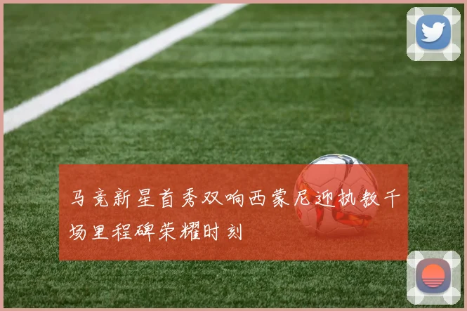 马竞新星首秀双响西蒙尼迎执教千场里程碑荣耀时刻