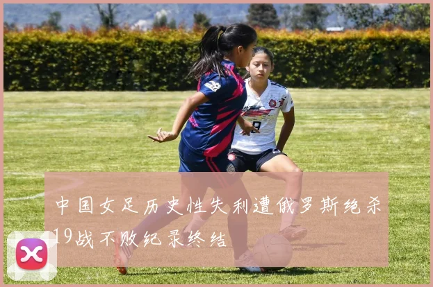中国女足历史性失利遭俄罗斯绝杀19战不败纪录终结