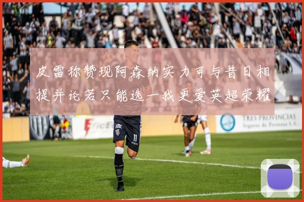 皮雷称赞现阿森纳实力可与昔日相提并论若只能选一我更爱英超荣耀