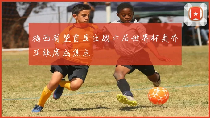 梅西有望首度出战六届世界杯奥乔亚缺席成焦点