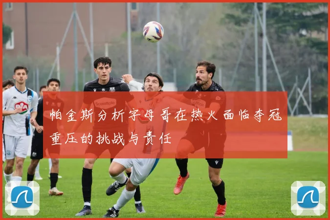 帕金斯分析字母哥在热火面临夺冠重压的挑战与责任