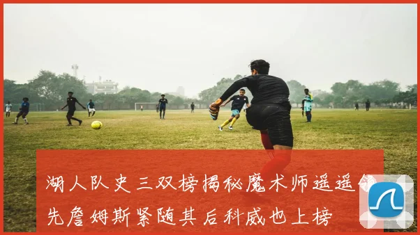 湖人队史三双榜揭秘魔术师遥遥领先詹姆斯紧随其后科威也上榜