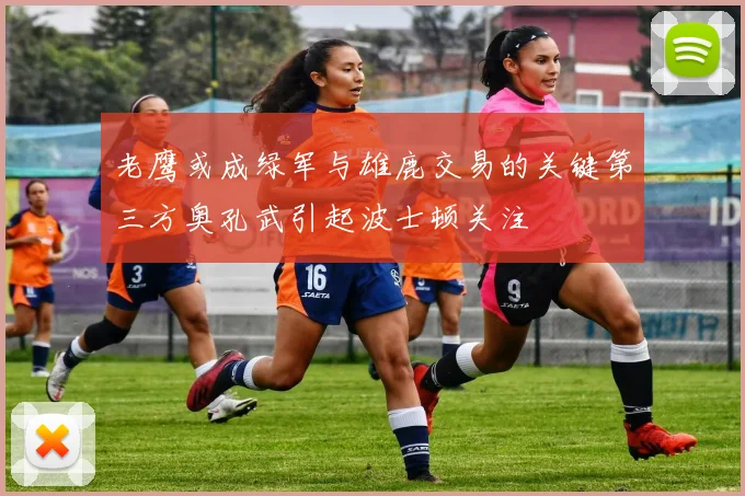 老鹰或成绿军与雄鹿交易的关键第三方奥孔武引起波士顿关注