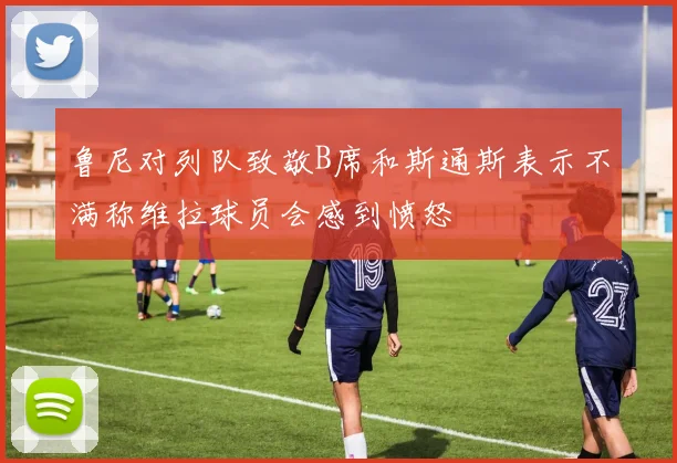 鲁尼对列队致敬B席和斯通斯表示不满称维拉球员会感到愤怒