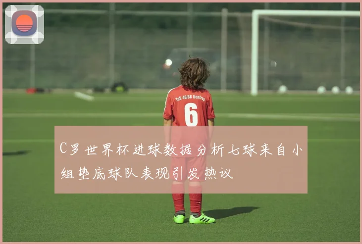 C罗世界杯进球数据分析七球来自小组垫底球队表现引发热议