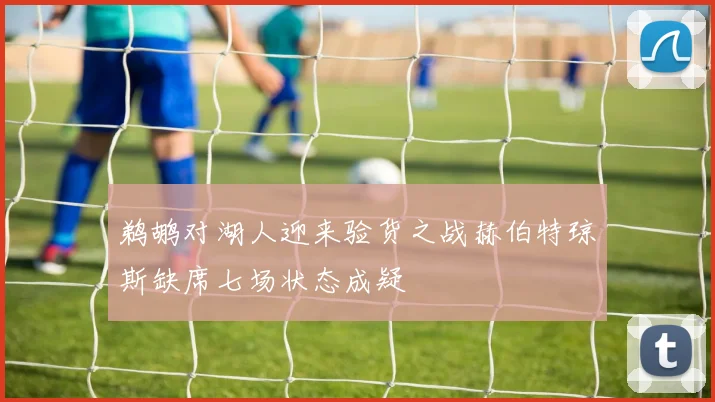 鹈鹕对湖人迎来验货之战赫伯特琼斯缺席七场状态成疑