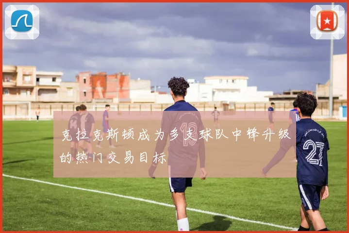 克拉克斯顿成为多支球队中锋升级的热门交易目标