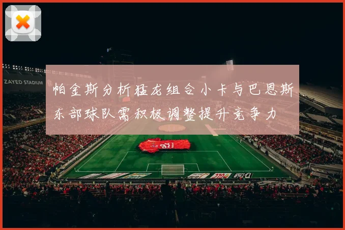 帕金斯分析猛龙组合小卡与巴恩斯东部球队需积极调整提升竞争力