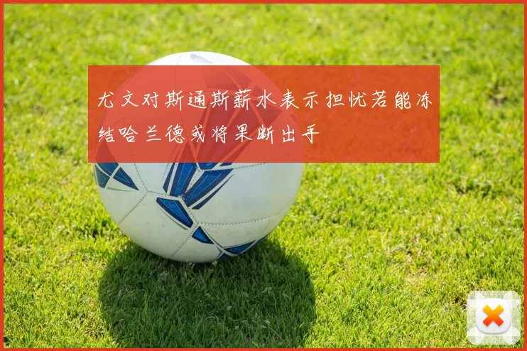尤文对斯通斯薪水表示担忧若能冻结哈兰德或将果断出手