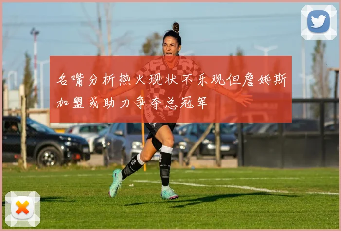 名嘴分析热火现状不乐观但詹姆斯加盟或助力争夺总冠军