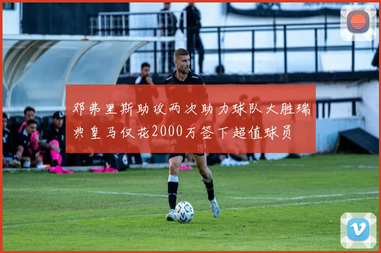 邓弗里斯助攻两次助力球队大胜瑞典皇马仅花2000万签下超值球员