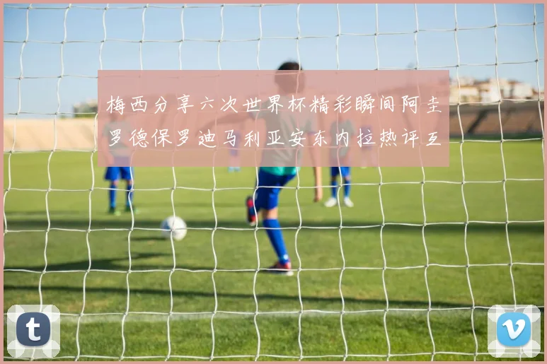 梅西分享六次世界杯精彩瞬间阿圭罗德保罗迪马利亚安东内拉热评互动