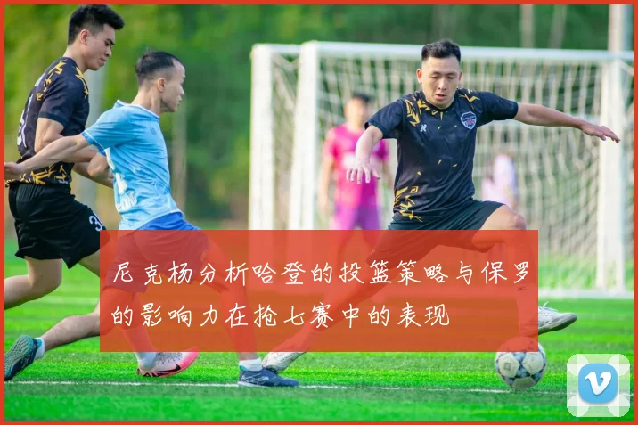 尼克杨分析哈登的投篮策略与保罗的影响力在抢七赛中的表现