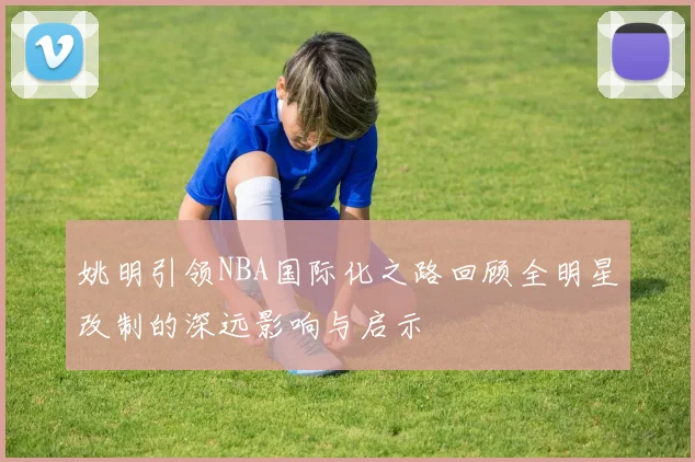 姚明引领NBA国际化之路回顾全明星改制的深远影响与启示