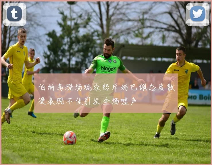 伯纳乌现场观众怒斥姆巴佩态度散漫表现不佳引发全场嘘声