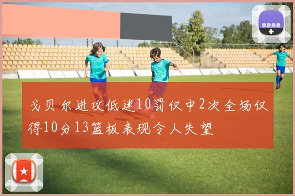 戈贝尔进攻低迷10罚仅中2次全场仅得10分13篮板表现令人失望