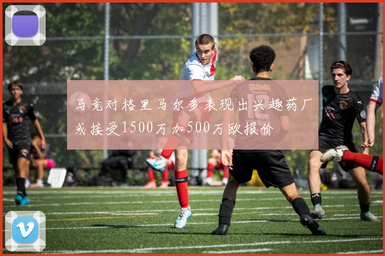 马竞对格里马尔多表现出兴趣药厂或接受1500万加500万欧报价
