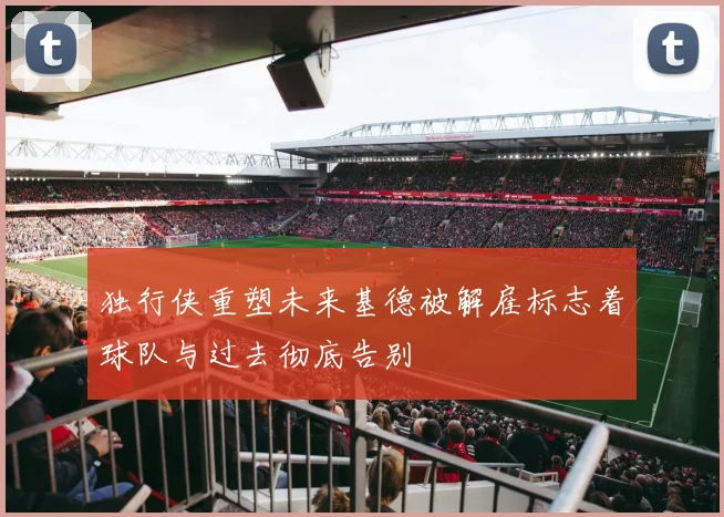 独行侠重塑未来基德被解雇标志着球队与过去彻底告别