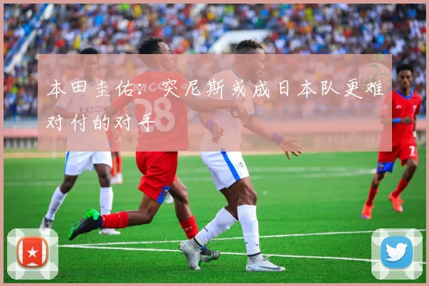 本田圭佑：突尼斯或成日本队更难对付的对手