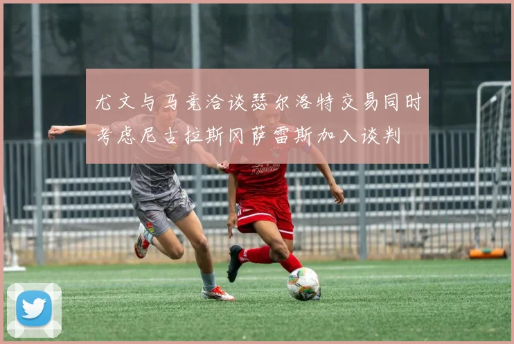 尤文与马竞洽谈瑟尔洛特交易同时考虑尼古拉斯冈萨雷斯加入谈判