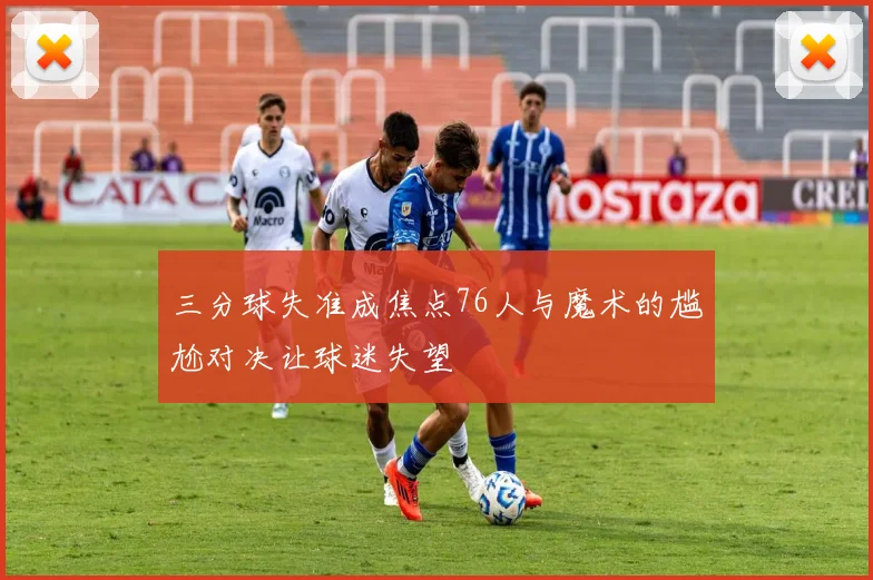 三分球失准成焦点76人与魔术的尴尬对决让球迷失望