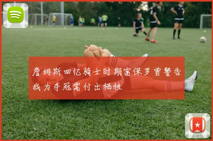 詹姆斯回忆骑士时期富保罗曾警告我为夺冠需付出牺牲
