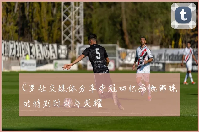 C罗社交媒体分享夺冠回忆感慨那晚的特别时刻与荣耀